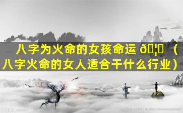 八字为火命的女孩命运 🦟 （八字火命的女人适合干什么行业）